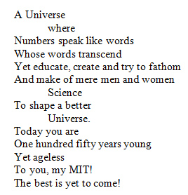 A Universe where Numbers speak like words Whose words transcend Yet educate, create and try to fathom And make of mere men and women Science To shape a better Universe. Today you are One hundred fifty years young Yet ageless To you, my MIT! The best is yet to come!
